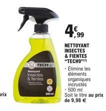 Nettoyant Insectes  & fentes  TECH  500  4,99  NETTOYANT INSECTES & FIENTES "TECH9"(¹) • Élimine les  éléments organiques incrustés  • 500 ml  Soit le litre au prix de 9,98 € 