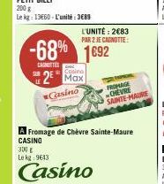 200 g  Le kg: 13660-L'unité: 3689  L'UNITÉ: 2€83  PAR 2 JE CAGNOTTE:  -68% 1692  CASTES  Casino  2 Max  Casino  FROMAGE CHEVRE SAINTE-MAURE  Fromage de Chèvre Sainte-Maure CASINO  300 g Le kg: 9643  C