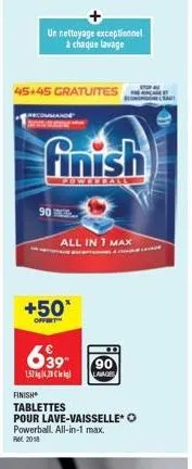 un nettoyage exceptionnel à chaque lavage  45+45 gratuites  finish  powerbal  90  all in 1 max  +50*  offert  639  90  1.57kg, leg lavages  finish  tablettes  pour lave-vaisselle* o powerball. all-in-