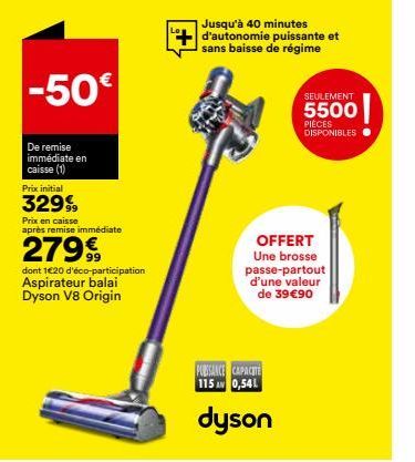 -50€  De remise immédiate en caisse (1)  Prix initial  32999  Prix en caisse après remise immédiate  2799  dont 1€20 d'éco-participation Aspirateur balai Dyson V8 Origin  Jusqu'à 40 minutes  d'autonom