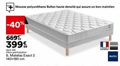 -40%  659% 399€  dont 10€ d'éco-participation  6. Matelas Exact 2 140x190 cm  Mousse polyuréthane Bultex haute densité qui assure un bon maintien  P  MOUSSE  BULTEX 