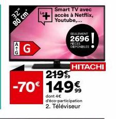 32"  80 cm  ATG  G  Smart TV avec  accès à Netflix, Youtube,...  SEULEMENT  2696  PIECES DISPONIBLES  HITACHI  219  -70€ 149€  99  dont 4€ d'éco-participation 2. Téléviseur 