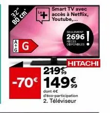 32"  80 cm  atg  g  smart tv avec  accès à netflix, youtube,...  seulement  2696  pieces disponibles  hitachi  219  -70€ 149€  99  dont 4€ d'éco-participation 2. téléviseur 
