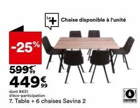 -25%  599 449€  dont 8€51 d'éco-participation  7. table + 6 chaises savina 2  chaise disponible à l'unité  couverts 