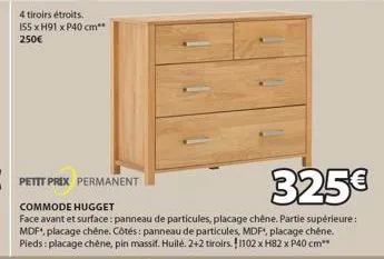 4 tiroirs étroits.  155 x h91 x p40 cm** 250€  petit prix permanent  325€  commode hugget  face avant et surface: panneau de particules, placage chêne. partie supérieure: mdf*, placage chêne. côtés: p