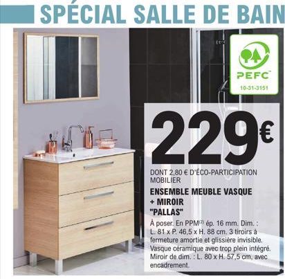 SPÉCIAL SALLE DE BAIN  PEFC  10-31-3151  229€  DONT 2,80 € D'ÉCO-PARTICIPATION MOBILIER  ENSEMBLE MEUBLE VASQUE + MIROIR  "PALLAS"  À poser. En PPM ép. 16 mm. Dim.: L. 81 x P. 46,5 x H. 88 cm. 3 tiroi