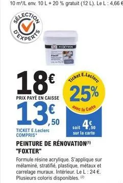 18€  prix payé en caisse  ,50  ticket e.leclerc compris*  e.leclerc  ticket  25%  avec la carte  soit 4,50  sur la carte  peinture de rénovation(¹) "foxter"  formule résine acrylique. s'applique sur  