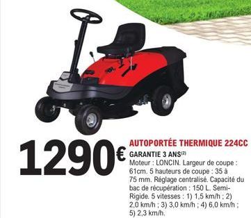 1290€  AUTOPORTÉE THERMIQUE 224CC GARANTIE 3 ANSIZ)  Moteur: LONCIN. Largeur de coupe: 61cm. 5 hauteurs de coupe : 35 à 75 mm. Réglage centralisé. Capacité du bac de récupération: 150 L. Semi-Rigide. 