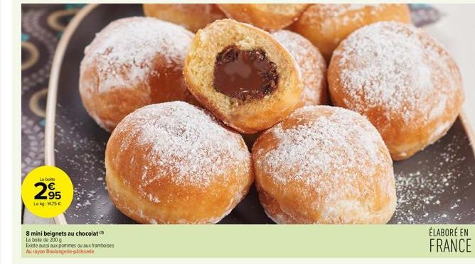 La boite  295  Lokg: 14.75€  N  8 mini beignets au chocolat  La bote de 200 g  Existe aussi aux pommes ou aux framboises  Au rayon Boulangerie patisserie  ÉLABORÉ EN FRANCE 