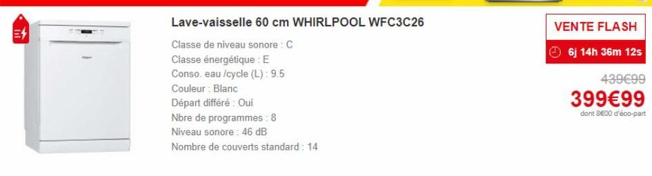 E4  Lave-vaisselle 60 cm WHIRLPOOL WFC3C26  Classe de niveau sonore: C  Classe énergétique : E  Conso. eau /cycle (L): 9.5  Couleur : Blanc  Départ différé : Oui  Nbre de programmes: 8  Niveau sonore: