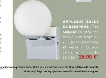 APPLIQUE SALLE DE BAIN NINA IP44 Ampoule G9 33 W non fournie - Dim. H 14 x P 6 x L 8,5 cm - En chrome et verre Coloris chrome Code 28141539-26,90 €™  (Suggestions de présentation) (1) Ce prix inclut l