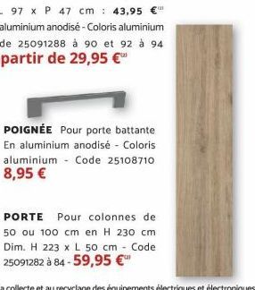 L 97 x P 47 cm 43,95 En aluminium anodisé - Coloris aluminium Code 25091288 à 90 et 92 à 94  À partir de 29,95 €  POIGNÉE Pour porte battante En aluminium anodisé - Coloris aluminium Code 25108710 8,9