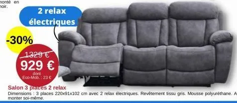 -30%  2 relax électriques  1329€ 929 €  dont eco-mob.: 23 €  salon 3 places 2 relax  dimensions: 3 places 220x91x102 cm avec 2 relax électriques. revêtement tissu gris. mousse polyuréthane. a monter s