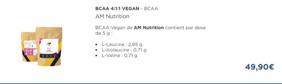 BCAA 4:1:1 VEGAN - BCAA  AM Nutrition  • L-Leucine: 2,85 g L-Isoleucine: 0,71 g  • L-Valine : 0,71 g  BCAA Vegan de AM Nutrition contient par dose de 5 g :  49,90€ 