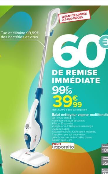 Tue et élimine 99,99%  des bactéries et virus  SUM  QUANTITÉ LIMITÉE  A6000 PIÈCES  60€  DE REMISE IMMÉDIATE 9999 3999  dont 1,00 € d'éco-participation  Balai nettoyeur vapeur multifonction  Rel SV210