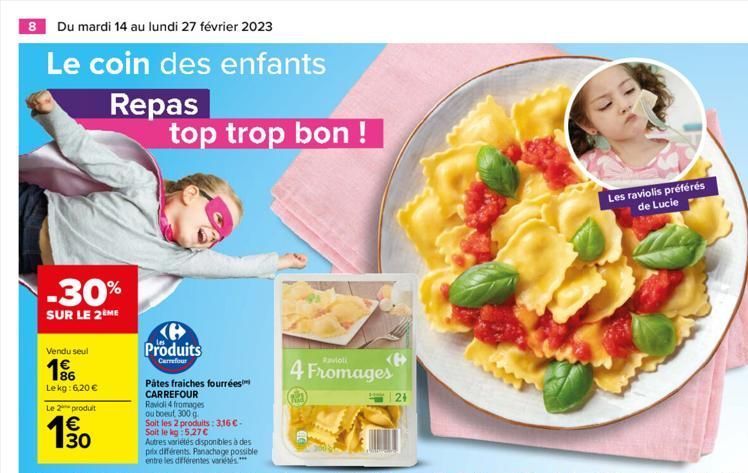 8 Du mardi 14 au lundi 27 février 2023  Le coin des enfants  -30%  SUR LE 2ÈME  Vendu seul  186 Lekg: 6,20 €  Le 2 produit  130  €  Repas top trop bon !  Produits  Carrefour  Pâtes fraiches fourrées C