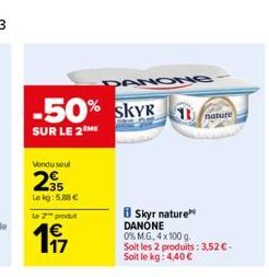 -50% SKYR 1 nature  SUR LE 2 ME  Vendu seul  235  Le kg: 5,88 €  le 2 produ  197  1€  DANONG  8 Skyr nature DANONE  0% M.G. 4x100 g.  Soit les 2 produits: 3,52 € - Soit le kg: 4,40 € 