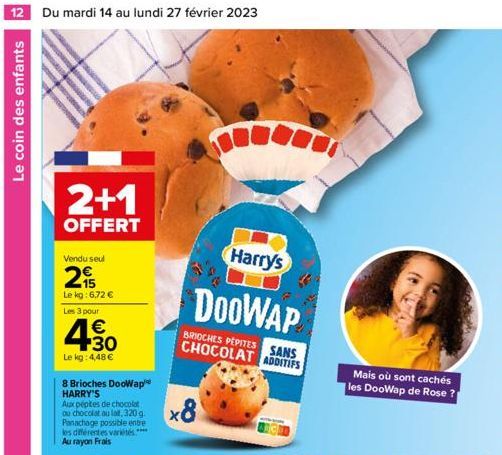 12 Du mardi 14 au lundi 27 février 2023  Le coin des enfants  2+1  OFFERT  Vendu seul  29  Le kg: 6,72 €  Les 3 pour  4.30  €  Le kg: 4,48 €  8 Brioches DooWap HARRY'S  Aux pépites de chocolat ou choc