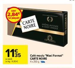 SOIT  2,84  Le paquet  11/35  Le pack Lekg: 11.35 €  CARTE  NOIRE  AROME INTENSE & GOUT UNIQUE  THE ARABICA  Café moulu "Maxi Format" CARTE NOIRE 4x250g-