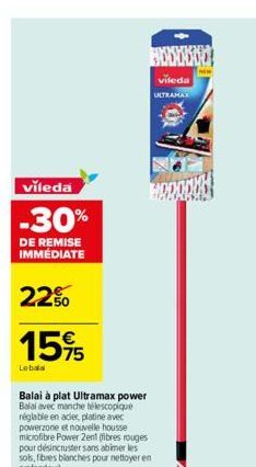 vileda  -30%  DE REMISE IMMÉDIATE  22%  15%5  Lebala  Balai à plat Ultramax power Balai avec manche télescopique réglable en acier, platine avec powerzone et nouvelle housse microfibre Power Zent (fib