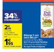 34%  D'ÉCONOMIES  295  Le sachet  Lokg: 19,67 €  Prix payé en conse  Soft  63  195  Daco  Bello  Mélange 3 noix DACO BELLO Le sachet de 150 g Soit 1€ sur la Carte Carrefour. Existe aussi en mélange 5 