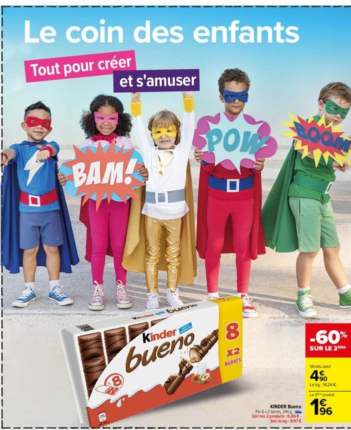 Le coin des enfants  Tout pour créer  et s'amuser  BAM!  GE  bueno  Kinder  bueno  8  POW  8  X2 BARRES  BOOM  KINDER Bueno  Par 8 x 2 barres, 344 g Soit les 2 produits: 6,86 €. Soit le kg: 9,97 €  -6