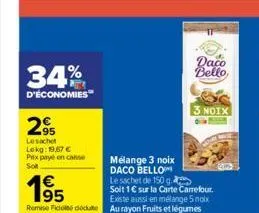 34%  d'économies  295  le sachet  lokg: 19,67 €  prix payé en conse  soft  63  195  daco  bello  mélange 3 noix daco bello le sachet de 150 g soit 1€ sur la carte carrefour. existe aussi en mélange 5 