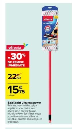 vileda  -30%  DE REMISE IMMÉDIATE  22%  15%5  Lebalai  Balai à plat Ultramax power Balai avec manche télescopique réglable en acier, platine avec powerzone et nouvelle housse microfibre Power 2en1 (fi