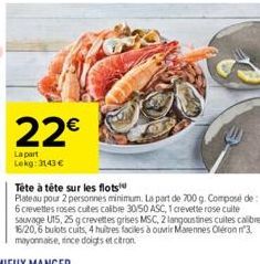 22€  La part Lekg: 3143 €  Tête à tête sur les flots  Plateau pour 2 personnes minimum. La part de 700 g. Composé de: 6 crevettes roses cuites calibre 30/50 ASC, 1 crevette rose cuite sauvage U15, 25 