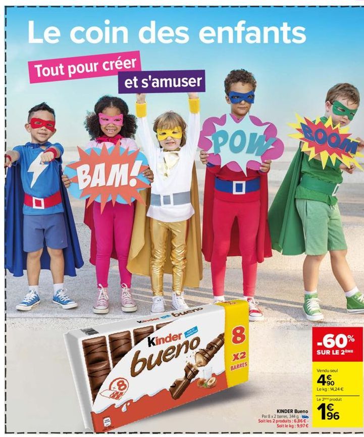 Le coin des enfants  Tout pour créer  et s'amuser  BAM!  GE  bueno  Kinder  bueno  8  POW  8  X2 BARRES  BOOM  KINDER Bueno  Par 8 x 2 barres, 344 g Soit les 2 produits: 6,86 €. Soit le kg: 9,97 €  -6