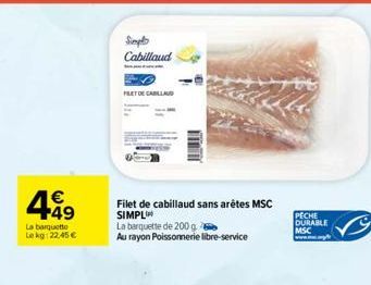 449  La barquette Lekg: 22,45 €  Simpl  Cabillaud  FILET DE CABALLAD  Filet de cabillaud sans arêtes MSC  SIMPL  La barquette de 200 g  Au rayon Poissonnerie libre-service  PECHE DURABLE MSC 