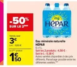 -50%  sur le 2 me  vendu seul  3€  lel: 050€  le produ  50  mg  hepar  eau minérale naturelle hépar  6x1l  soit les 2 produits: 4,50 € -  soit le l: 0,38 €  autres variétés disponibles à des prix diff