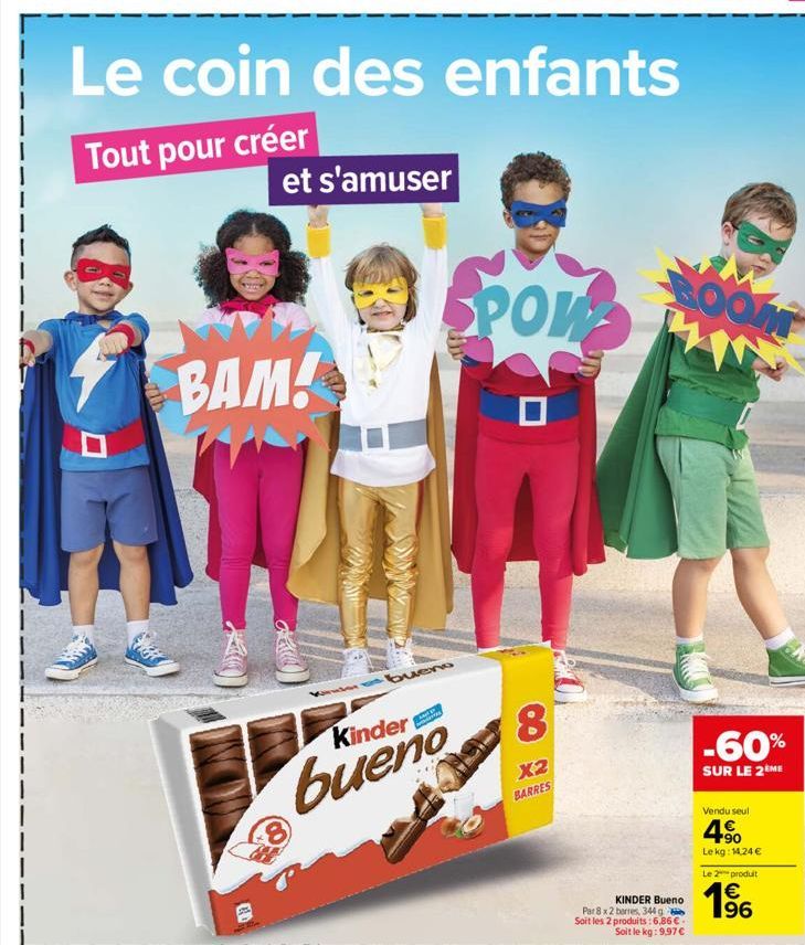 Le coin des enfants  Tout pour créer  et s'amuser  BAM!  bueno  Kinder  bueno  8  POW  8  X2  BARRES  BOOM  KINDER Bueno  Par 8 x 2 barres, 344 g Soit les 2 produits: 6,86 €.  Soit le kg: 9,97 €  -60%