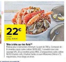 22€  La part Lekg: 3143 €  Tête à tête sur les flots  Plateau pour 2 personnes minimum. La part de 700 g. Composé de: 6 crevettes roses cuites calibre 30/50 ASC, 1 crevette rose cuite sauvage U15, 25 