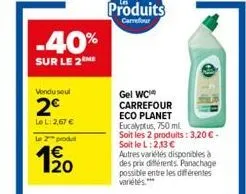 -40%  sur le 2 he  vondu seul  2€  le l:2.67 €  le 2 produt  1/20  produits  carrefour  gel wc carrefour eco planet eucalyptus, 750 ml  soit les 2 produits: 3,20 € - soit le l: 2,13 €  autres variétés