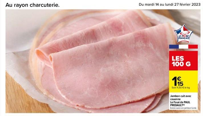 Au rayon charcuterie.  Du mardi 14 au lundi 27 février 2023 33  C..3 LE PORC FRANÇAIS  LES 100 G  €  195  Soit 11,50 € le kg  Jambon cuit avec couenne  Le Foué de PAUL PREDAULT  Existe aussi en jambon