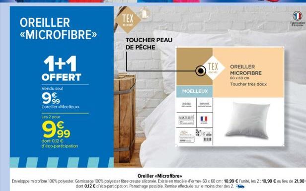 OREILLER  <<MICROFIBRE>>  1+1  OFFERT  Vendu seul  999  L'oreiller Moelleux  Les 2 pour  € 99  dont 0,12 €  d'éco-participation  TEX  BOME  TOUCHER PEAU DE PÊCHE  TEX  MOELLEUX  1  OREILLER MICROFIBRE