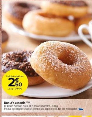 Le lot de 4 pieces  250  Lekg: 12.50 €  Donut's assortis  Le lot de 2 donuts sucré et 2 donuts chocolat-200 g.  Produit décongelé selon les techniques appropriées. Ne pas recongeler 