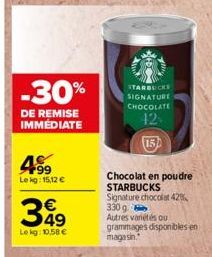 -30%  DE REMISE IMMEDIATE  F99 Lekg: 15,12 €  349  Le kg: 10,58 €  STARBUCKS SIGNATURE CHOCOLATE  42  Chocolat en poudre STARBUCKS  Signature chocolat 42% 330 g Autres vanétés ou grammages disponibles