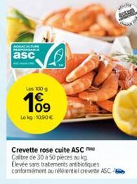 AQUACULTURE RESPONSABLE  asc  Les 100 g  109  Le kg: 10.90 €  Crevette rose cuite ASC Calibre de 30 à 50 pièces au kg Elevée sans traitements antibiotiques conformément au référentiel crevette ASC 