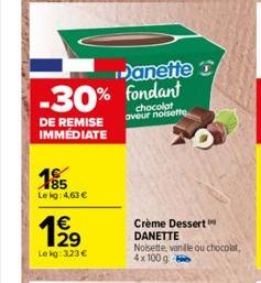 -30% Fondant  chocolat aveur noisette  DE REMISE IMMÉDIATE  185  Le kg: 4,63 €  €  Lekg: 3,23 €  Danette D  Crème Dessert  DANETTE  Noisette, vanile ou chocolat, 4x100 g 