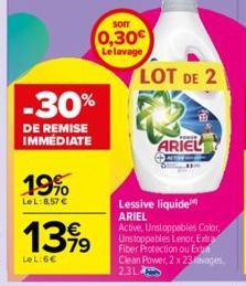 -30%  DE REMISE IMMEDIATE  19%  LeL: 8,57 €  13,99  LeL:6€  Sorr  0,30€  Le lavage  LOT DE 2  ARIEL  Lessive liquide ARIEL Active, Unstoppables Color, Unstoppables Lenor, Extra Fiber Protection ou Exp