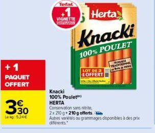 +1  PAQUET OFFERT  €  30  Lekg: 5.24€  Tefal  VIGNETTE  Herta  Knacki  100% POULET  Knacki  100% Poulet  HERTA  LOT DE 2 OFFERT  Conservation sans nitrite, 2x 210 g +210 g offerts  Autres variétés ou 