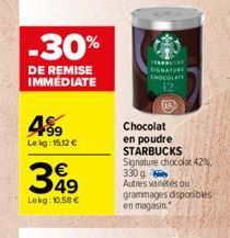 -30%  DE REMISE IMMÉDIATE  4.99  Le kg: 15.12 €  €  349  Lokg: 10.58€  DLATE  15  Chocolat en poudre STARBUCKS Signature chocolat 42% 330 g Autres variétés ou grammages disponibles  en magasin 