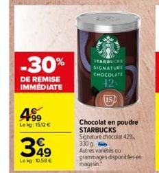 -30%  DE REMISE IMMEDIATE  F99 Lekg: 15,12 €  349  Le kg: 10,58 €  STARBUCKS SIGNATURE CHOCOLATE  42  Chocolat en poudre STARBUCKS  Signature chocolat 42% 330 g Autres vanétés ou grammages disponibles