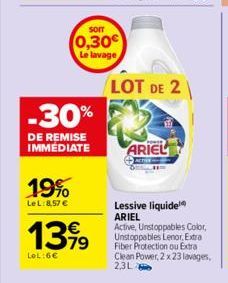 -30%  DE REMISE IMMÉDIATE  19%  LeL: 8,57 €  SOIT  (0,30€ Le lavage  13,99  €  LOL:6€  LOT DE 2  ARIEL  Lessive liquide ARIEL  Active, Unstoppables Color, Unstoppables Lenor, Extra Fiber Protection ou