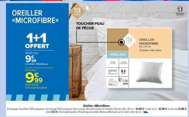 OREILLER  <<MICROFIBRE>>  1+1  OFFERT  Vendu seul  999  L'oreiller Moelleux  Les 2 pour  € 99  dont 0,12 €  d'éco-participation  TEX  BOME  TOUCHER PEAU DE PÊCHE  TEX  MOELLEUX  1  OREILLER MICROFIBRE