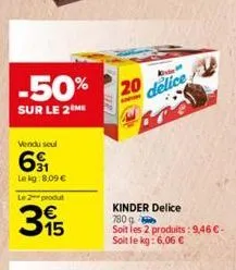 -50% 20  sur le 2 me  vendu soul  61  lekg:8,09 €  le produt  315  €  k  delice  kinder delice  780 g  soit les 2 produits: 9,46 €-soit le kg: 6,06 € 