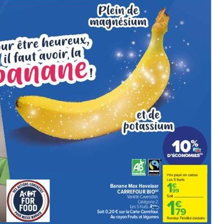 EUX MARKE  Plein de magnésium  et de potassium  AB  m  Les 5 fruits  Soit 0,20 € sur la Carte Carrefour. Au rayon Fruits et légumes  CARREFOUR BIO Variété Cavendish Catégorie 2.  10%  D'ÉCONOMIES  Pax
