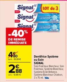 Signal LOT de 3  Signal  Signal  -40%  DE REMISE IMMÉDIATE  480  Le L:21,33 €  288  €  LeL: 12,80 €  ROMERRICHEUR  CHIAR CHEV ABLANCHE DR  Dentifrice Système ou Soin SIGNAL  Soin Fraicheur Blancheur, 